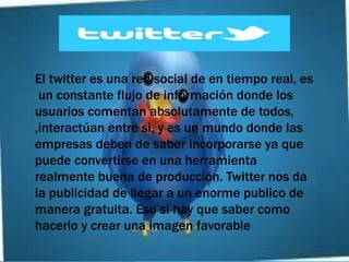 El twitter es una red social de en tiempo real, es
 un constante flujo de información donde los
usuarios comentan absolutamente de todos,
,interactúan entre si, y es un mundo donde las
empresas deben de saber incorporarse ya que
puede convertirse en una herramienta
realmente buena de producción. Twitter nos da
la publicidad de llegar a un enorme publico de
manera gratuita. Eso si hay que saber como
hacerlo y crear una imagen favorable
 