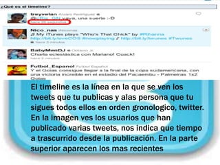 El timeline es la línea en la que se ven los
tweets que tu publicas y alas persona que tu
sigues todos ellos en orden gronologico, twitter.
En la imagen ves los usuarios que han
publicado varias tweets, nos indica que tiempo
a trascurrido desde la publicación. En la parte
superior aparecen los mas recientes
 