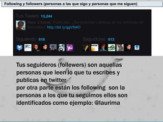 Tus seguideros (follewers) son aquellas
personas que leen lo que tu escribes y
publicas en twitter
por otra parte están los following son la
personas a los que tu seguimos ellos son
identificados como ejemplo: @laurima
 