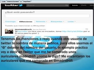 Tenemos las menciones o reply cuando otro usuario de
twitter te nombra de manera publica, para ellos usamos el
“@” delante del nombre del usuario, in ejemplo practico
voy a decir en twitter que me he comprado unos
auriculares madridHifi ¿como lo digo? Me encantaron los
auriculares que me comprado en @madridHifi
 