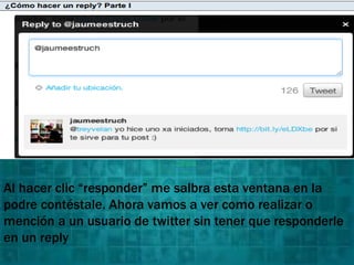 Al hacer clic “responder” me salbra esta ventana en la
podre contéstale. Ahora vamos a ver como realizar o
mención a un usuario de twitter sin tener que responderle
en un reply
 