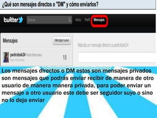 Los mensajes directos o DM estos son mensajes privados
son mensajes que podrás enviar recibir de manera de otro
usuario de manera manera privada, para poder enviar un
mensaje a otro usuario este debe ser seguidor suyo o sino
no lo deja enviar
 