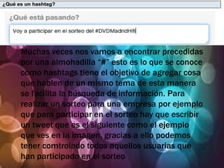 Muchas veces nos vamos a encontrar precedidas
por una almohadilla “#” esto es lo que se conoce
como hashtags tiene el objetivo de agregar cosa
que hablen de un mismo tema de esta manera
se facilita la búsqueda de información. Para
realizar un sorteo para una empresa por ejemplo
que para participar en el sorteo hay que escribir
un tweet que es el siguiente como el ejemplo
que ves en la imagen, gracias a ello podemos
tener comtrolado todos aquellos usuarias que
han participado en el sorteo
 