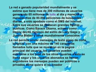 La red a ganado popularidad mundialmente y se
  estime que tiene mas de 200 millones de usuarios
  generando 65 millones de tuits al día y manejan y
  manejan mas de 80.000 peticiones de búsquedas
  diarias, a sido apodado como el SMS del internet.
  Entre sus usuarios se destacan grandes figuras
  publicas. Como Barack Obama, actores como
  Danny devito músicos del estilo de Lady Gaga y
  Justina Bieber y otros mundialmente conocidos
La red permite enviar mensajes de texto plano de corta
  longitud con una máximo de 140 caracteres
  llamados tuits que se muestran en la pagina
  principal del usuario, los usuarios pueden
  escribirse a los tuist de los otros usuarias a esto se
  llama segur y los usuarios abonados se llaman
  seguidores los mensajes pueden ser públicos o
  privados como quiera el su creador
 