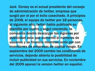 Jack Dorsey es el actual presidente del consejo
de administración de twitter, empresa que
surgió por el por el éxito cosechado. A principios
de 2008, el equipo de twitter por 18 personas,
al siguiente año, twtter había publicado su
plantilla por cuatro y seguí creciendo, la
compañía desdio descargar los ingresos por
publicidad asta que aumento el números de
usuarios y se financio mientras tanto por con
inversiones de empresas de capital riesgo. En
septiembre del 2009 cambio las condiciones de
servicios, dejando abierta la posibilidad de
incluir publicidad en sus servicios. En noviembre
del 2009 aparecí la version twitter en español.
 