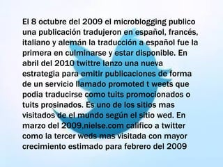 El 8 octubre del 2009 el microblogging publico
una publicación tradujeron en español, francés,
italiano y alemán la traducción a español fue la
primera en culminarse y estar disponible. En
abril del 2010 twittre lanzo una nueva
estrategia para emitir publicaciones de forma
de un servicio llamado promoted t weets que
podia traducirse como tuits promocionados o
tuits prosinados. Es uno de los sitios mas
visitados de el mundo según el sitio wed. En
marzo del 2009,nielse.com califico a twitter
como la tercer weds mas visitada con mayor
crecimiento estimado para febrero del 2009
 