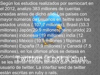 Según los estudios realizados por semiocart en
el 2012, analizo 383 millones de cuentas
creadas antes de dicho año. Los países con
mayor números de usuarios en twittre son los
estados unidos ( 107,7 millones), Brasil (33.3
millones) Japón(29.9 millones) reino unido( 23
millones) indonesia (19 millones) india (12
      ,
millones) México (10.5 millones ) filipinas (8
millones) España (7.9 millones) y Canadá (7.5
millones), en los últimos años se detasa en
Colombia, Venezuela, Perú ,argentina
 se les llaman tuistars termino que refiere a un
usuario de twitter. La interfaz wed de twitter
están escritas en ruby o rails.
 