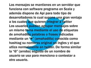 Los mensajes se mantienes en un servidor que
funciona con software programa en Scala y
además dispone de Api para todo tipo de
desarrolladores lo cual supone una gran ventaja
a los cuales que quieren integrar a twitter
Los usuarios pueden agrupar mensajes sobre
un mismo tema mediante el uso de etiquetas
de amohadilla palabras o frases indicadas
mediante un “#” (amahadilla) conocida como
hashtag su nombres original en ingles y el que
utliza normalmente en twitter. De forma similar
la “@” (arroba) seguida de un nombre de
usuario se usa para menciona o contestar a
otro usuario.
 