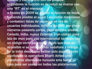 usuario y compartirlo con los propios
seguidores la función es de retuit se marca con
una “RT” en el mensaje
a finales de 2009 se añadió la función de listas
haciendo posible el segur ( así como mencionar
y contestar) listas de usuarios en ves de
usuarios individuales. Atreves de SMS por cinco
números pasarela cortos, para estados unidos,
Canadá, india, nueva Zelanda, y un código para
isla de man para uso internacional también hay
un código corto para reino unido que solo es
accesible si se esta usando vodafone y orange.
En la india desde que twitter solo soporta tuits
escritos de la operadora Bharti Airted una
plataforma alternativa llamada sms tweet se
creo para ser usada en todas las plataformas
 