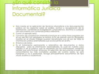 ¿En qué consiste la
Informática Jurídica
Documental?

   Esta cosiste en la aplicación de técnicas informáticas a la documentación
    jurídica en los aspectos sobre el análisis, archivo y recuperación de la
    información contenida en la legislación, jurisprudencia, doctrina o cualquier
    otro documento con contenido jurídico relevante.
   Como un ejemplo seria:
   convenio de cooperación interinstitucional por el cual las tasas pagadas por
    el uso del SPIJ son rebajadas al mínimo al fin de permitir que los Abogados
    inscritos en el citado Colegio puedan beneficiarse con el uso de toda la
    información jurídica sistematizada que se encuentra en el SPIJ.
   El banco de datos.
   Es el tratamiento permanente y sistemático de documentos o datos
    dispuestos para la información especializada, la cual en nuestro caso
    vendría a ser la jurídica, que es requerida por los informadores, podemos
    señalar que esta incluye, entonces, la selección de documentos a partir de
    conocimientos los más completos posibles de cuanto existe, se está
    haciendo o va a producirse, recoge principalmente documentos de tipo
    visual, auditivo o audiovisual.
 