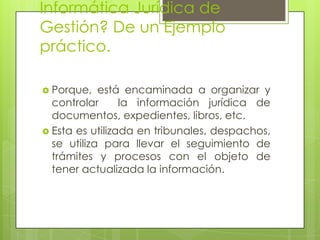 Informática Jurídica de
Gestión? De un Ejemplo
práctico.

 Porque,   está encaminada a organizar y
  controlar      la información jurídica de
  documentos, expedientes, libros, etc.
 Esta es utilizada en tribunales, despachos,
  se utiliza para llevar el seguimiento de
  trámites y procesos con el objeto de
  tener actualizada la información.
 