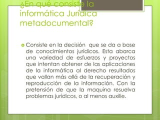 ¿En qué consiste la
informática Jurídica
metadocumental?

 Consisteen la decisión que se da a base
 de conocimientos jurídicos. Esta abarca
 una variedad de esfuerzos y proyectos
 que intentan obtener de las aplicaciones
 de la informática al derecho resultados
 que vallan más allá de la recuperación y
 reproducción de la información. Con la
 pretensión de que la maquina resuelva
 problemas jurídicos, o al menos auxilie.
 