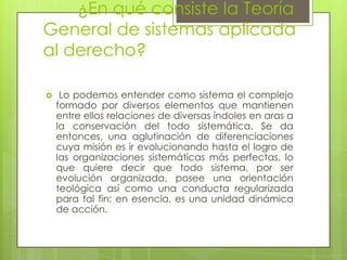 ¿En qué consiste la Teoría
General de sistemas aplicada
al derecho?

    Lo podemos entender como sistema el complejo
    formado por diversos elementos que mantienen
    entre ellos relaciones de diversas índoles en aras a
    la conservación del todo sistemática. Se da
    entonces, una aglutinación de diferenciaciones
    cuya misión es ir evolucionando hasta el logro de
    las organizaciones sistemáticas más perfectas, lo
    que quiere decir que todo sistema, por ser
    evolución organizada, posee una orientación
    teológica así como una conducta regularizada
    para tal fin; en esencia, es una unidad dinámica
    de acción.
 