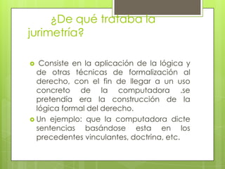 ¿De qué trataba la
jurimetría?

  Consiste en la aplicación de la lógica y
  de otras técnicas de formalización al
  derecho, con el fin de llegar a un uso
  concreto de la computadora .se
  pretendía era la construcción de la
  lógica formal del derecho.
 Un ejemplo: que la computadora dicte
  sentencias basándose esta en los
  precedentes vinculantes, doctrina, etc.
 