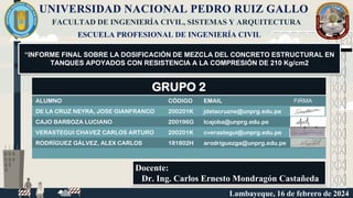 UNIVERSIDAD NACIONAL PEDRO RUIZ GALLO
Docente:
Dr. Ing. Carlos Ernesto Mondragón Castañeda
FACULTAD DE INGENIERÍA CIVIL, SISTEMAS Y ARQUITECTURA
ESCUELA PROFESIONAL DE INGENIERÍA CIVIL
“INFORME FINAL SOBRE LA DOSIFICACIÓN DE MEZCLA DEL CONCRETO ESTRUCTURAL EN
TANQUES APOYADOS CON RESISTENCIA A LA COMPRESIÓN DE 210 Kg/cm2
GRUPO 2
ALUMNO CÓDIGO EMAIL FIRMA
DE LA CRUZ NEYRA, JOSE GIANFRANCO 200201K jdelacruzne@unprg.edu.pe
CAJO BARBOZA LUCIANO 200196G lcajoba@unprg.edu.pe
VERASTEGUI CHAVEZ CARLOS ARTURO 200201K cverastegui@unprg.edu.pe
RODRÍGUEZ GÁLVEZ, ALEX CARLOS 181802H arodriguezga@unprg.edu.pe
Lambayeque, 16 de febrero de 2024
 