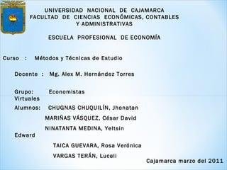 UNIVERSIDAD NACIONAL DE CAJAMARCA
FACULTAD DE CIENCIAS ECONÓMICAS, CONTABLES
Y ADMINISTRATIVAS
ESCUELA PROFESIONAL DE ECONOMÍA
Curso : Métodos y Técnicas de Estudio
Docente : Mg. Alex M. Hernández Torres
Alumnos: CHUGNAS CHUQUILÍN, Jhonatan
MARIÑAS VÁSQUEZ, César David
NINATANTA MEDINA, Yeltsin
Edward
TAICA GUEVARA, Rosa Verónica
VARGAS TERÁN, Luceli
Grupo: Economistas
Virtuales
Cajamarca marzo del 2011
 