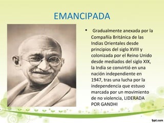 EMANCIPADA
• Gradualmente anexada por la
Compañía Británica de las
Indias Orientales desde
principios del siglo XVIII y
colonizada por el Reino Unido
desde mediados del siglo XIX,
la India se convirtió en una
nación independiente en
1947, tras una lucha por la
independencia que estuvo
marcada por un movimiento
de no violencia, LIDERADA
POR GANDHI
 