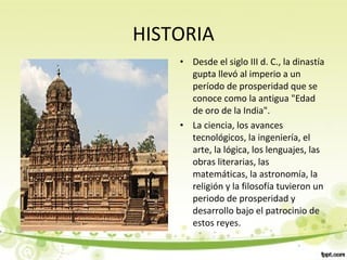 HISTORIA
• Desde el siglo III d. C., la dinastía
gupta llevó al imperio a un
período de prosperidad que se
conoce como la antigua "Edad
de oro de la India".
• La ciencia, los avances
tecnológicos, la ingeniería, el
arte, la lógica, los lenguajes, las
obras literarias, las
matemáticas, la astronomía, la
religión y la filosofía tuvieron un
periodo de prosperidad y
desarrollo bajo el patrocinio de
estos reyes.
 