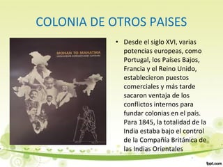 COLONIA DE OTROS PAISES
• Desde el siglo XVI, varias
potencias europeas, como
Portugal, los Países Bajos,
Francia y el Reino Unido,
establecieron puestos
comerciales y más tarde
sacaron ventaja de los
conflictos internos para
fundar colonias en el país.
Para 1845, la totalidad de la
India estaba bajo el control
de la Compañía Británica de
las Indias Orientales
 
