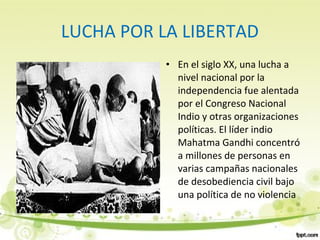 LUCHA POR LA LIBERTAD
• En el siglo XX, una lucha a
nivel nacional por la
independencia fue alentada
por el Congreso Nacional
Indio y otras organizaciones
políticas. El líder indio
Mahatma Gandhi concentró
a millones de personas en
varias campañas nacionales
de desobediencia civil bajo
una política de no violencia
 