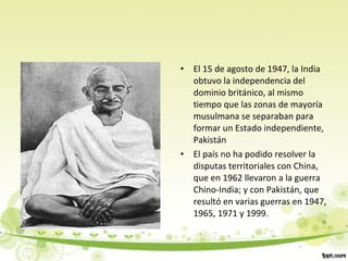 • El 15 de agosto de 1947, la India
obtuvo la independencia del
dominio británico, al mismo
tiempo que las zonas de mayoría
musulmana se separaban para
formar un Estado independiente,
Pakistán
• El país no ha podido resolver la
disputas territoriales con China,
que en 1962 llevaron a la guerra
Chino-India; y con Pakistán, que
resultó en varias guerras en 1947,
1965, 1971 y 1999.
 