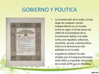 GOBIERNO Y POLITICA
• La Constitución de la India, la más
larga de cualquier nación
independiente en el mundo,
entró en vigor el 26 de enero de
1950.33 El preámbulo de la
Constitución define a la India
como una república soberana,
socialista, secular y democrática.
India es la democracia más
poblada en el mundo.
• el gobierno federal ha sido
dirigido por el Congreso Nacional
Indio (INC) y el partido comunista
de la india (CPI) que es Marxista.
 