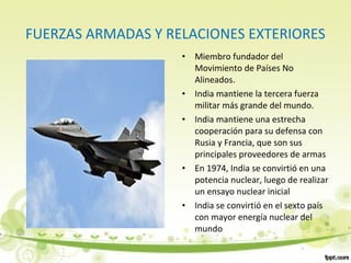 FUERZAS ARMADAS Y RELACIONES EXTERIORES
• Miembro fundador del
Movimiento de Países No
Alineados.
• India mantiene la tercera fuerza
militar más grande del mundo.
• India mantiene una estrecha
cooperación para su defensa con
Rusia y Francia, que son sus
principales proveedores de armas
• En 1974, India se convirtió en una
potencia nuclear, luego de realizar
un ensayo nuclear inicial
• India se convirtió en el sexto país
con mayor energía nuclear del
mundo
 