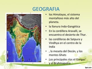 GEOGRAFIA
• los Himalayas, el sistema
montañoso más alto del
planeta.
• la llanura Indo-Gangética
• En la cordillera Aravalli, se
encuentra el desierto de Thar.
• las cordilleras de Satpura y
Vindhya en el centro de la
India
• , la meseta del Decán, y los
montes Ghats
• Los principales ríos el Ganges
y el Brahmaputra
 