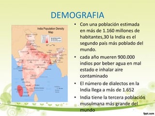DEMOGRAFIA
• Con una población estimada
en más de 1.160 millones de
habitantes,30 la India es el
segundo país más poblado del
mundo.
• cada año mueren 900.000
indios por beber agua en mal
estado e inhalar aire
contaminado
• El número de dialectos en la
India llega a más de 1.652
• India tiene la tercera población
musulmana más grande del
mundo
 
