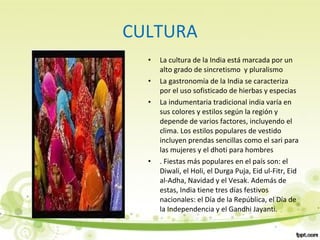 CULTURA
• La cultura de la India está marcada por un
alto grado de sincretismo y pluralismo
• La gastronomía de la India se caracteriza
por el uso sofisticado de hierbas y especias
• La indumentaria tradicional india varía en
sus colores y estilos según la región y
depende de varios factores, incluyendo el
clima. Los estilos populares de vestido
incluyen prendas sencillas como el sari para
las mujeres y el dhoti para hombres
• . Fiestas más populares en el país son: el
Diwali, el Holi, el Durga Puja, Eid ul-Fitr, Eid
al-Adha, Navidad y el Vesak. Además de
estas, India tiene tres días festivos
nacionales: el Día de la República, el Día de
la Independencia y el Gandhi Jayanti.
 