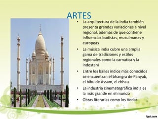 ARTES• La arquitectura de la India también
presenta grandes variaciones a nivel
regional, además de que contiene
influencias budistas, musulmanas y
europeas
• La música india cubre una amplia
gama de tradiciones y estilos
regionales como la carnatica y la
indostanì
• Entre los bailes indios más conocidos
se encuentran el bhangra de Panyab,
el bihu de Assam, el chhau
• La industria cinematográfica india es
la más grande en el mundo
• Obras literarias como los Vedas
 
