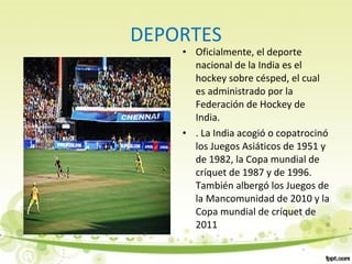 DEPORTES
• Oficialmente, el deporte
nacional de la India es el
hockey sobre césped, el cual
es administrado por la
Federación de Hockey de
India.
• . La India acogió o copatrocinó
los Juegos Asiáticos de 1951 y
de 1982, la Copa mundial de
críquet de 1987 y de 1996.
También albergó los Juegos de
la Mancomunidad de 2010 y la
Copa mundial de críquet de
2011
 