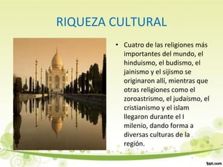 RIQUEZA CULTURAL
• Cuatro de las religiones más
importantes del mundo, el
hinduismo, el budismo, el
jainismo y el sijismo se
originaron allí, mientras que
otras religiones como el
zoroastrismo, el judaísmo, el
cristianismo y el islam
llegaron durante el I
milenio, dando forma a
diversas culturas de la
región.
 