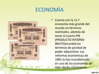 ECONOMÌA
• Cuenta con la 11.ª
economía más grande del
mundo en términos
nominales, además de
tener el cuarto PIB
(PRODUCTO INTERNO
BRUTO)mundial en
términos de paridad de
poder adquisitivo. Las
reformas económicas de
1991 la han transformado
en una de las economías de
más rápido crecimiento.
 