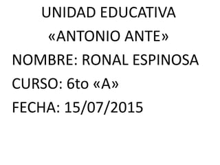 UNIDAD EDUCATIVA
«ANTONIO ANTE»
NOMBRE: RONAL ESPINOSA
CURSO: 6to «A»
FECHA: 15/07/2015
 