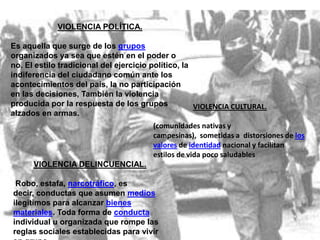 VIOLENCIA POLÍTICA.

Es aquella que surge de los grupos
organizados ya sea que estén en el poder o
no. El estilo tradicional del ejercicio político, la
indiferencia del ciudadano común ante los
acontecimientos del país, la no participación
en las decisiones, También la violencia
producida por la respuesta de los grupos             VIOLENCIA CULTURAL.
alzados en armas.
                                        (comunidades nativas y
                                        campesinas), sometidas a distorsiones de los
                                        valores de identidad nacional y facilitan
                                        estilos de vida poco saludables
      VIOLENCIA DELINCUENCIAL.

 Robo, estafa, narcotráfico, es
decir, conductas que asumen medios
ilegítimos para alcanzar bienes
materiales. Toda forma de conducta
individual u organizada que rompe las
reglas sociales establecidas para vivir
 
