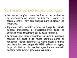 Ventajas de las redes socialesLo que en algún momento fueron herramientas de comunicación social en internet, como los foros y chats, hoy son apoyos para mejorar los negocios.Algunas redes sociales como los blogs te brinda acceso inmediato a prácticamente todo el conocimiento recabado por la raza humana.Personas que han conocido su media naranja atreves del chat o de redes sociales como el facebook, otras personas se comunican a diario gracias a los Messenger de MSN, yahoo, y skype, la productividad de los trabajos ha aumentado considerablemente gracias a los mails.