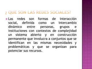 ¿ que son las redes sociales?Las redes son formas de interacción social, definida como un intercambio dinámico entre personas, grupos e instituciones con contextos de complejidad un sistema abierto y en construcción permanente que involucra a conjuntos que se identifican en las mismas necesidades y problemáticas y que se organizan para potenciar sus recursos.