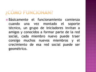 ¿Cómo FUNCIONAN?Básicamente el funcionamiento comienza cuando una vez montado el soporte técnico, un grupo de iniciadores invitan a amigos y conocidos a formar parte de la red social, cada miembro nuevo puede traer consigo muchos nuevos miembros y el crecimiento de esa red social puede ser geométrico.