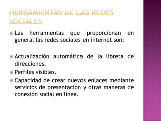HERRAMIENTAS DE LAS REDES SOCIALESLas herramientas que proporcionan en general las redes sociales en internet son:Actualización automática de la libreta de direcciones.Perfiles visibles.Capacidad de crear nuevos enlaces mediante servicios de presentación y otras maneras de conexión social en línea.