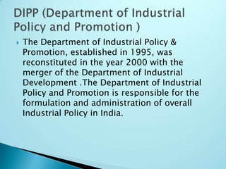  The Department of Industrial Policy &
Promotion, established in 1995, was
reconstituted in the year 2000 with the
merger of the Department of Industrial
Development .The Department of Industrial
Policy and Promotion is responsible for the
formulation and administration of overall
Industrial Policy in India.
 