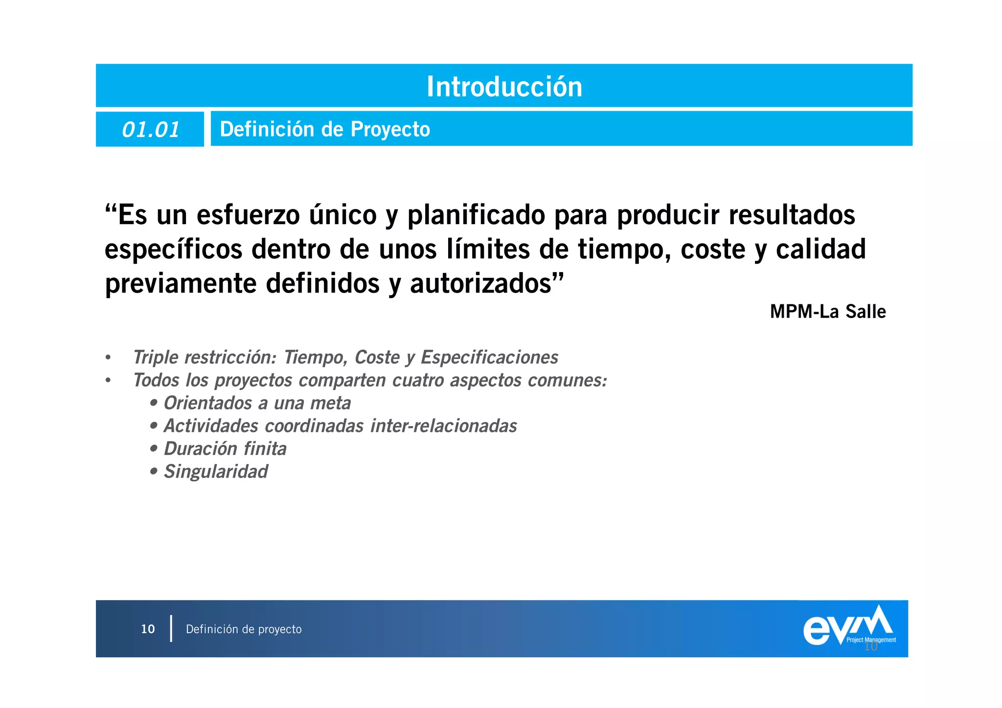 Introducción
    01.01         Definición de Proyecto



“Es un esfuerzo único y planificado para producir resultados
específicos dentro de unos límites de tiempo, coste y calidad
previamente definidos y autorizados”
                                                             MPM-La Salle

•   Triple restricción: Tiempo, Coste y Especificaciones
•   Todos los proyectos comparten cuatro aspectos comunes:
      • Orientados a una meta
      • Actividades coordinadas inter-relacionadas
      • Duración finita
      • Singularidad




     10     Definición de proyecto
                                                                      10
 