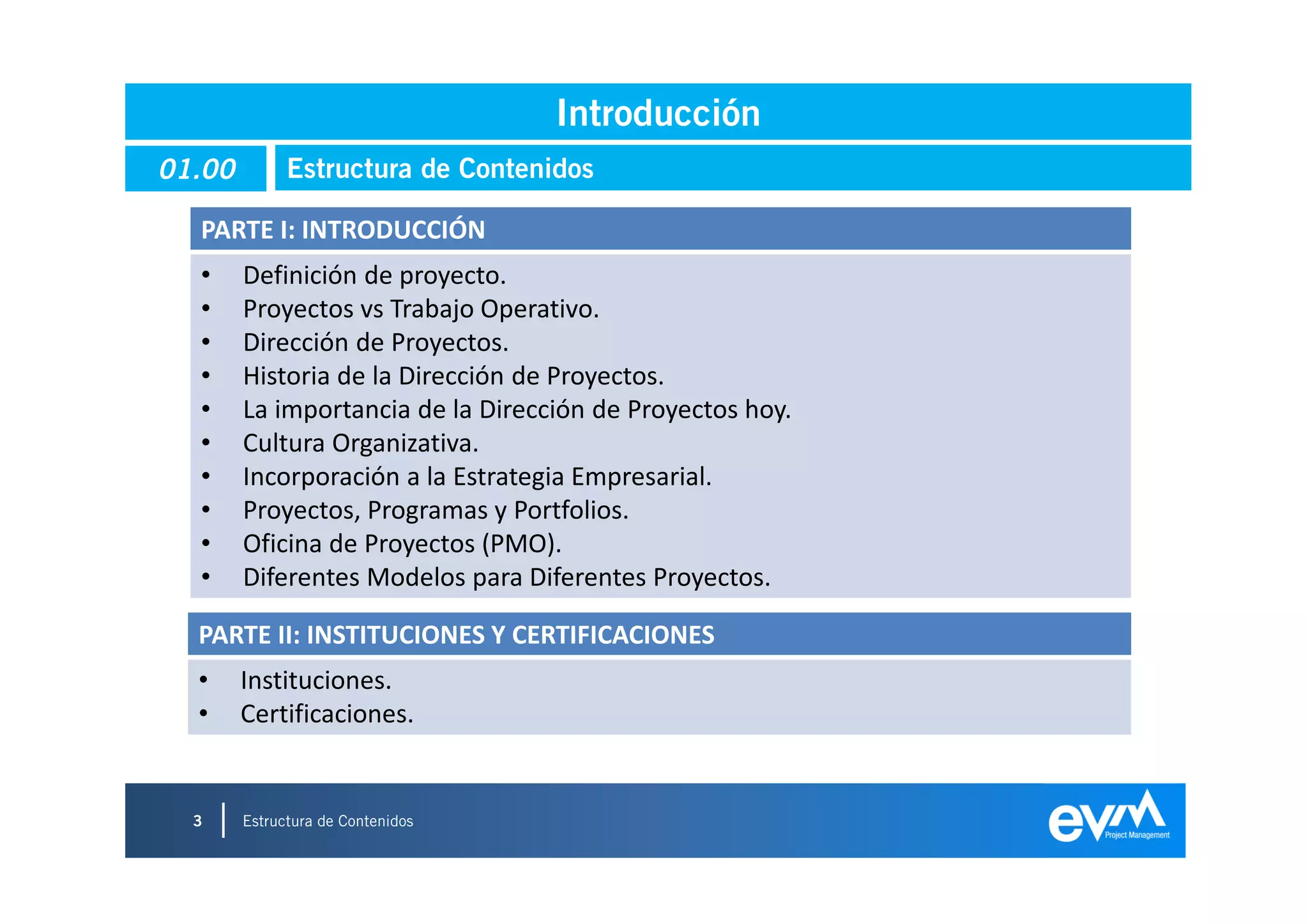 Introducción
01.00         Estructura de Contenidos

  PARTE I: INTRODUCCIÓN
  •     Definición de proyecto.
  •     Proyectos vs Trabajo Operativo.
  •     Dirección de Proyectos.
  •     Historia de la Dirección de Proyectos.
  •     La importancia de la Dirección de Proyectos hoy.
  •     Cultura Organizativa.
  •     Incorporación a la Estrategia Empresarial.
  •     Proyectos, Programas y Portfolios.
  •     Oficina de Proyectos (PMO).
  •     Diferentes Modelos para Diferentes Proyectos.

  PARTE II: INSTITUCIONES Y CERTIFICACIONES
  •     Instituciones.
  •     Certificaciones.


  3     Estructura de Contenidos
                                                           3
 