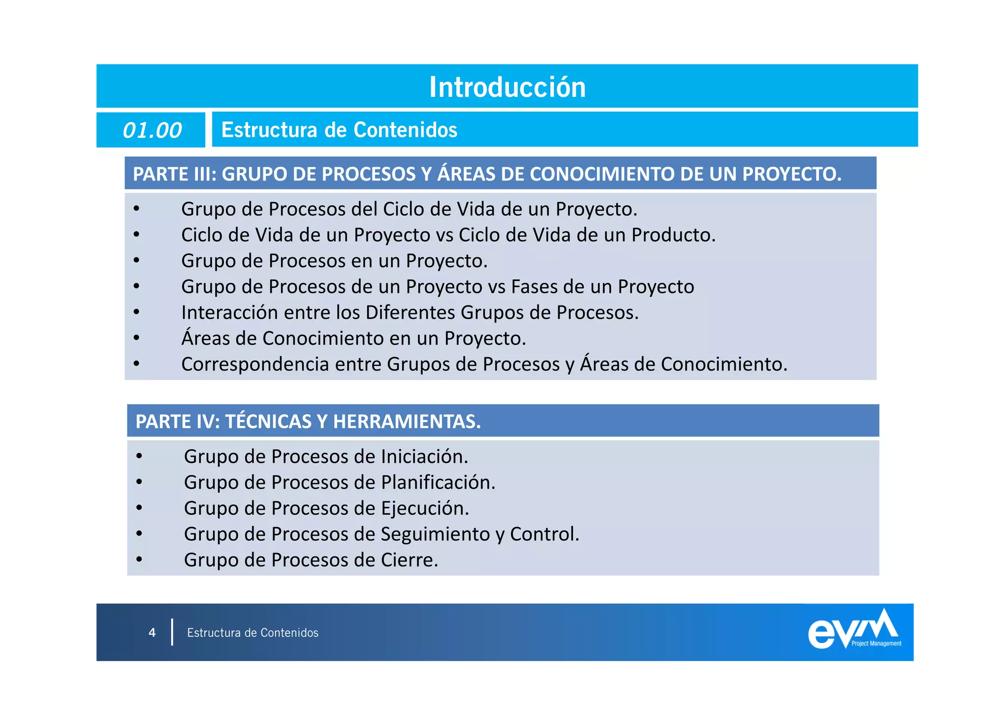 Introducción
01.00          Estructura de Contenidos

PARTE III: GRUPO DE PROCESOS Y ÁREAS DE CONOCIMIENTO DE UN PROYECTO.
•        Grupo de Procesos del Ciclo de Vida de un Proyecto.
•        Ciclo de Vida de un Proyecto vs Ciclo de Vida de un Producto.
•        Grupo de Procesos en un Proyecto.
•        Grupo de Procesos de un Proyecto vs Fases de un Proyecto
•        Interacción entre los Diferentes Grupos de Procesos.
•        Áreas de Conocimiento en un Proyecto.
•        Correspondencia entre Grupos de Procesos y Áreas de Conocimiento.

 PARTE IV: TÉCNICAS Y HERRAMIENTAS.
 •       Grupo de Procesos de Iniciación.
 •       Grupo de Procesos de Planificación.
 •       Grupo de Procesos de Ejecución.
 •       Grupo de Procesos de Seguimiento y Control.
 •       Grupo de Procesos de Cierre.


     4   Estructura de Contenidos
                                                                             4
 