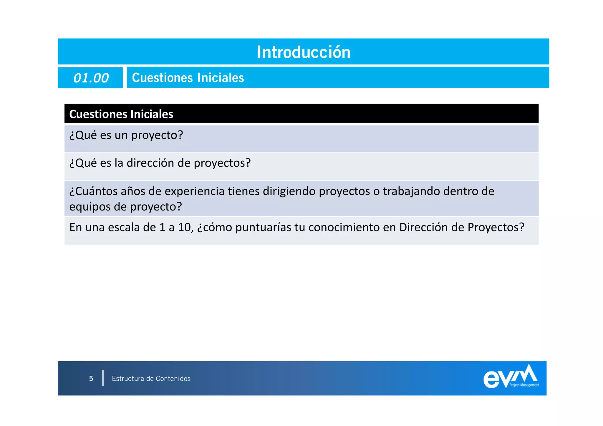 Introducción
01.00         Cuestiones Iniciales

Cuestiones Iniciales
¿Qué es un proyecto?

¿Qué es la dirección de proyectos?

¿Cuántos años de experiencia tienes dirigiendo proyectos o trabajando dentro de
equipos de proyecto?
En una escala de 1 a 10, ¿cómo puntuarías tu conocimiento en Dirección de Proyectos?




   5    Estructura de Contenidos
                                                                                   5
 