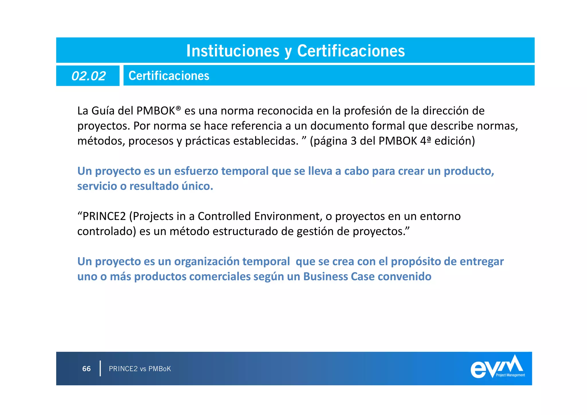 Instituciones y Certificaciones
02.02        Certificaciones

La Guía del PMBOK® es una norma reconocida en la profesión de la dirección de
proyectos. Por norma se hace referencia a un documento formal que describe normas,
métodos, procesos y prácticas establecidas. ” (página 3 del PMBOK 4ª edición)

Un proyecto es un esfuerzo temporal que se lleva a cabo para crear un producto,
servicio o resultado único.

“PRINCE2 (Projects in a Controlled Environment, o proyectos en un entorno
controlado) es un método estructurado de gestión de proyectos.”

Un proyecto es un organización temporal que se crea con el propósito de entregar
uno o más productos comerciales según un Business Case convenido




 66     PRINCE2 vs PMBoK
 