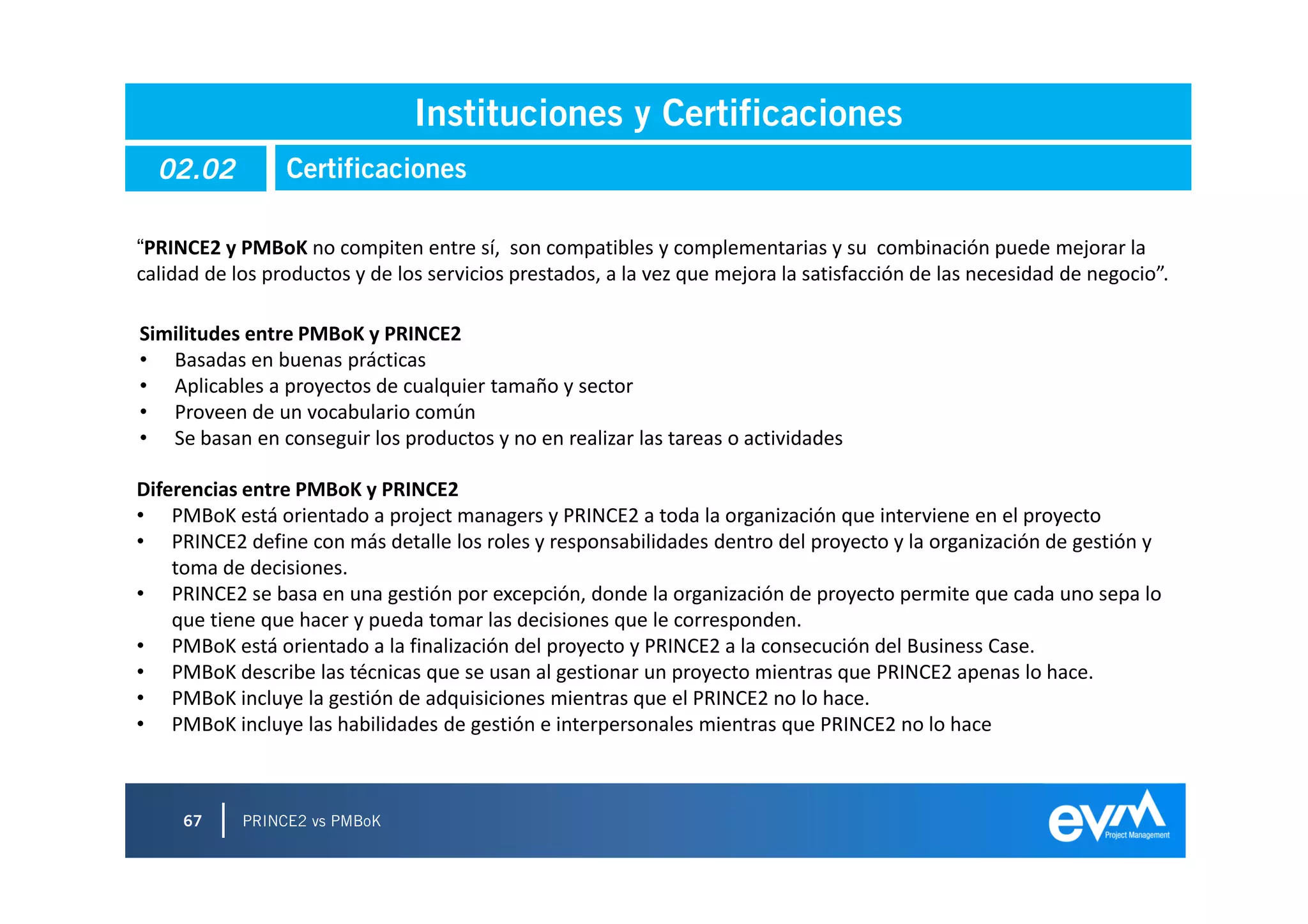 Instituciones y Certificaciones
  02.02          Certificaciones

“PRINCE2 y PMBoK no compiten entre sí, son compatibles y complementarias y su combinación puede mejorar la
calidad de los productos y de los servicios prestados, a la vez que mejora la satisfacción de las necesidad de negocio”.

Similitudes entre PMBoK y PRINCE2
• Basadas en buenas prácticas
• Aplicables a proyectos de cualquier tamaño y sector
• Proveen de un vocabulario común
• Se basan en conseguir los productos y no en realizar las tareas o actividades

Diferencias entre PMBoK y PRINCE2
• PMBoK está orientado a project managers y PRINCE2 a toda la organización que interviene en el proyecto
• PRINCE2 define con más detalle los roles y responsabilidades dentro del proyecto y la organización de gestión y
    toma de decisiones.
• PRINCE2 se basa en una gestión por excepción, donde la organización de proyecto permite que cada uno sepa lo
    que tiene que hacer y pueda tomar las decisiones que le corresponden.
• PMBoK está orientado a la finalización del proyecto y PRINCE2 a la consecución del Business Case.
• PMBoK describe las técnicas que se usan al gestionar un proyecto mientras que PRINCE2 apenas lo hace.
• PMBoK incluye la gestión de adquisiciones mientras que el PRINCE2 no lo hace.
• PMBoK incluye las habilidades de gestión e interpersonales mientras que PRINCE2 no lo hace



     67     PRINCE2 vs PMBoK
 