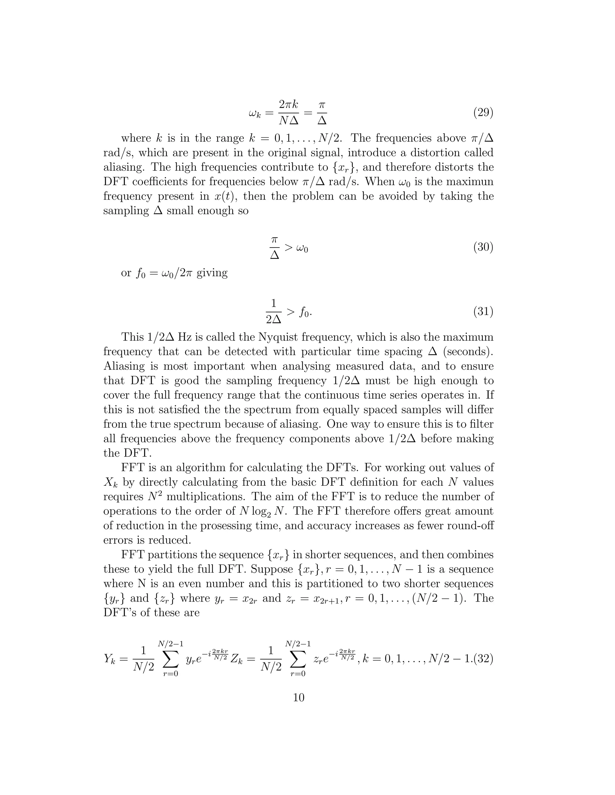 ωk =
2πk
N∆
=
π
∆
(29)
where k is in the range k = 0, 1, . . ., N/2. The frequencies above π/∆
rad/s, which are present in the original signal, introduce a distortion called
aliasing. The high frequencies contribute to {xr}, and therefore distorts the
DFT coeﬃcients for frequencies below π/∆ rad/s. When ω0 is the maximun
frequency present in x(t), then the problem can be avoided by taking the
sampling ∆ small enough so
π
∆
> ω0 (30)
or f0 = ω0/2π giving
1
2∆
> f0. (31)
This 1/2∆ Hz is called the Nyquist frequency, which is also the maximum
frequency that can be detected with particular time spacing ∆ (seconds).
Aliasing is most important when analysing measured data, and to ensure
that DFT is good the sampling frequency 1/2∆ must be high enough to
cover the full frequency range that the continuous time series operates in. If
this is not satisﬁed the the spectrum from equally spaced samples will diﬀer
from the true spectrum because of aliasing. One way to ensure this is to ﬁlter
all frequencies above the frequency components above 1/2∆ before making
the DFT.
FFT is an algorithm for calculating the DFTs. For working out values of
Xk by directly calculating from the basic DFT deﬁnition for each N values
requires N2
multiplications. The aim of the FFT is to reduce the number of
operations to the order of N log2 N. The FFT therefore oﬀers great amount
of reduction in the prosessing time, and accuracy increases as fewer round-oﬀ
errors is reduced.
FFT partitions the sequence {xr} in shorter sequences, and then combines
these to yield the full DFT. Suppose {xr}, r = 0, 1, . . ., N − 1 is a sequence
where N is an even number and this is partitioned to two shorter sequences
{yr} and {zr} where yr = x2r and zr = x2r+1, r = 0, 1, . . ., (N/2 − 1). The
DFT’s of these are
Yk =
1
N/2
N/2−1
r=0
yre−i2πkr
N/2 Zk =
1
N/2
N/2−1
r=0
zre−i2πkr
N/2 , k = 0, 1, . . ., N/2 − 1.(32)
10
 