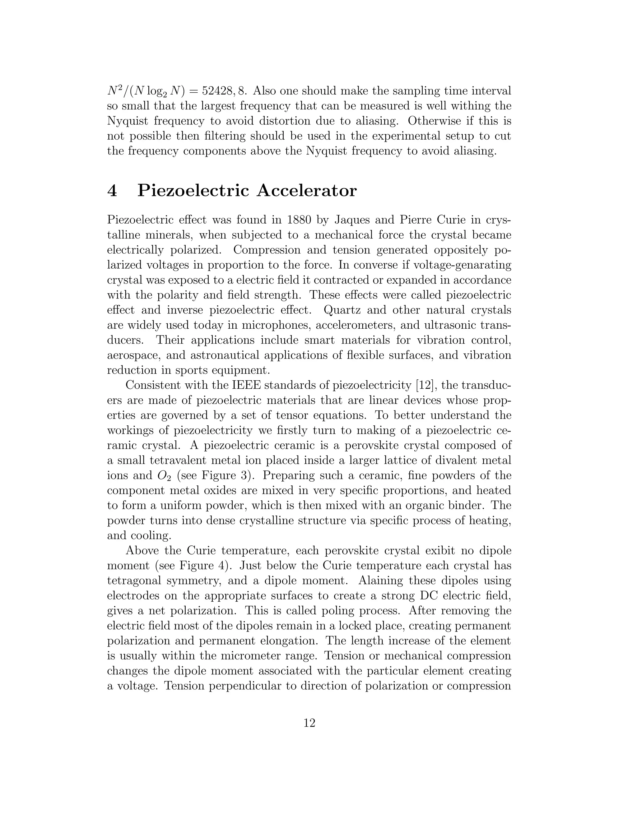 N2
/(N log2 N) = 52428, 8. Also one should make the sampling time interval
so small that the largest frequency that can be measured is well withing the
Nyquist frequency to avoid distortion due to aliasing. Otherwise if this is
not possible then ﬁltering should be used in the experimental setup to cut
the frequency components above the Nyquist frequency to avoid aliasing.
4 Piezoelectric Accelerator
Piezoelectric eﬀect was found in 1880 by Jaques and Pierre Curie in crys-
talline minerals, when subjected to a mechanical force the crystal became
electrically polarized. Compression and tension generated oppositely po-
larized voltages in proportion to the force. In converse if voltage-genarating
crystal was exposed to a electric ﬁeld it contracted or expanded in accordance
with the polarity and ﬁeld strength. These eﬀects were called piezoelectric
eﬀect and inverse piezoelectric eﬀect. Quartz and other natural crystals
are widely used today in microphones, accelerometers, and ultrasonic trans-
ducers. Their applications include smart materials for vibration control,
aerospace, and astronautical applications of ﬂexible surfaces, and vibration
reduction in sports equipment.
Consistent with the IEEE standards of piezoelectricity [12], the transduc-
ers are made of piezoelectric materials that are linear devices whose prop-
erties are governed by a set of tensor equations. To better understand the
workings of piezoelectricity we ﬁrstly turn to making of a piezoelectric ce-
ramic crystal. A piezoelectric ceramic is a perovskite crystal composed of
a small tetravalent metal ion placed inside a larger lattice of divalent metal
ions and O2 (see Figure 3). Preparing such a ceramic, ﬁne powders of the
component metal oxides are mixed in very speciﬁc proportions, and heated
to form a uniform powder, which is then mixed with an organic binder. The
powder turns into dense crystalline structure via speciﬁc process of heating,
and cooling.
Above the Curie temperature, each perovskite crystal exibit no dipole
moment (see Figure 4). Just below the Curie temperature each crystal has
tetragonal symmetry, and a dipole moment. Alaining these dipoles using
electrodes on the appropriate surfaces to create a strong DC electric ﬁeld,
gives a net polarization. This is called poling process. After removing the
electric ﬁeld most of the dipoles remain in a locked place, creating permanent
polarization and permanent elongation. The length increase of the element
is usually within the micrometer range. Tension or mechanical compression
changes the dipole moment associated with the particular element creating
a voltage. Tension perpendicular to direction of polarization or compression
12
 