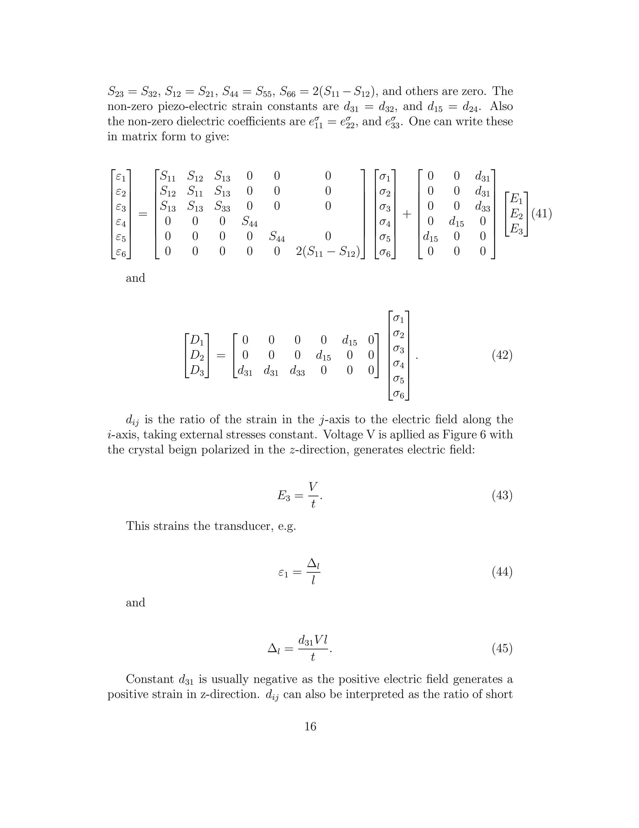 S23 = S32, S12 = S21, S44 = S55, S66 = 2(S11 −S12), and others are zero. The
non-zero piezo-electric strain constants are d31 = d32, and d15 = d24. Also
the non-zero dielectric coeﬃcients are eσ
11 = eσ
22, and eσ
33. One can write these
in matrix form to give:








ε1
ε2
ε3
ε4
ε5
ε6








=








S11 S12 S13 0 0 0
S12 S11 S13 0 0 0
S13 S13 S33 0 0 0
0 0 0 S44
0 0 0 0 S44 0
0 0 0 0 0 2(S11 − S12)
















σ1
σ2
σ3
σ4
σ5
σ6








+








0 0 d31
0 0 d31
0 0 d33
0 d15 0
d15 0 0
0 0 0










E1
E2
E3

(41)
and


D1
D2
D3

 =


0 0 0 0 d15 0
0 0 0 d15 0 0
d31 d31 d33 0 0 0










σ1
σ2
σ3
σ4
σ5
σ6








. (42)
dij is the ratio of the strain in the j-axis to the electric ﬁeld along the
i-axis, taking external stresses constant. Voltage V is apllied as Figure 6 with
the crystal beign polarized in the z-direction, generates electric ﬁeld:
E3 =
V
t
. (43)
This strains the transducer, e.g.
ε1 =
∆l
l
(44)
and
∆l =
d31V l
t
. (45)
Constant d31 is usually negative as the positive electric ﬁeld generates a
positive strain in z-direction. dij can also be interpreted as the ratio of short
16
 